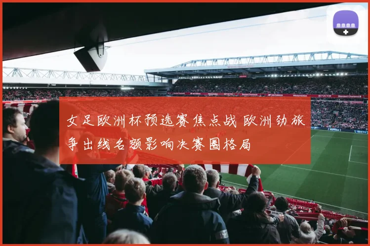 女足欧洲杯预选赛焦点战 欧洲劲旅争出线名额影响决赛圈格局