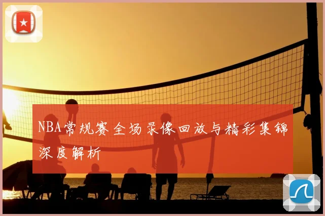 NBA常规赛全场录像回放与精彩集锦深度解析
