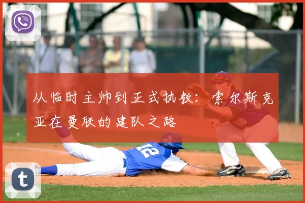 从临时主帅到正式执教：索尔斯克亚在曼联的建队之路