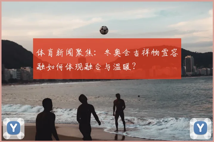 体育新闻聚焦:冬奥会吉祥物雪容融如何体现融合与温暖?