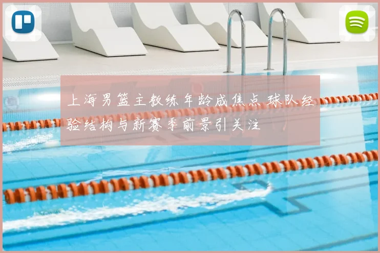 上海男篮主教练年龄成焦点 球队经验结构与新赛季前景引关注