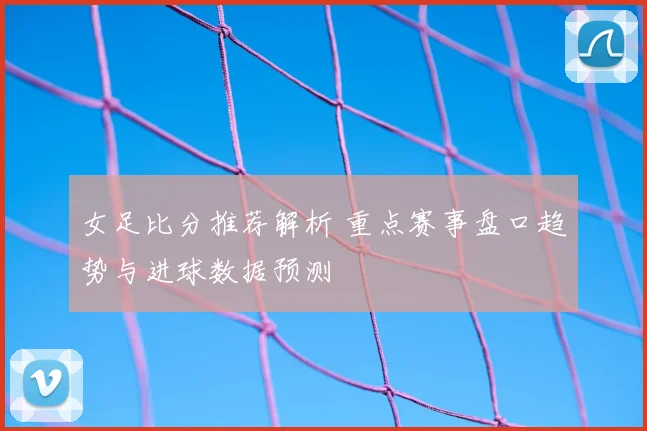女足比分推荐解析 重点赛事盘口趋势与进球数据预测