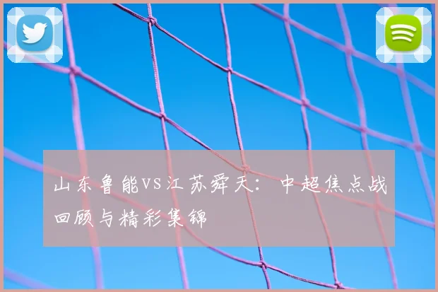 山东鲁能vs江苏舜天:中超焦点战回顾与精彩集锦