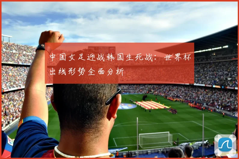 中国女足迎战韩国生死战：世界杯出线形势全面分析