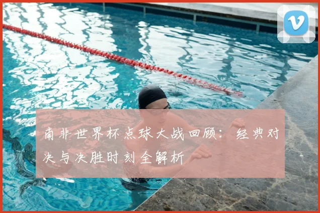 南非世界杯点球大战回顾：经典对决与决胜时刻全解析