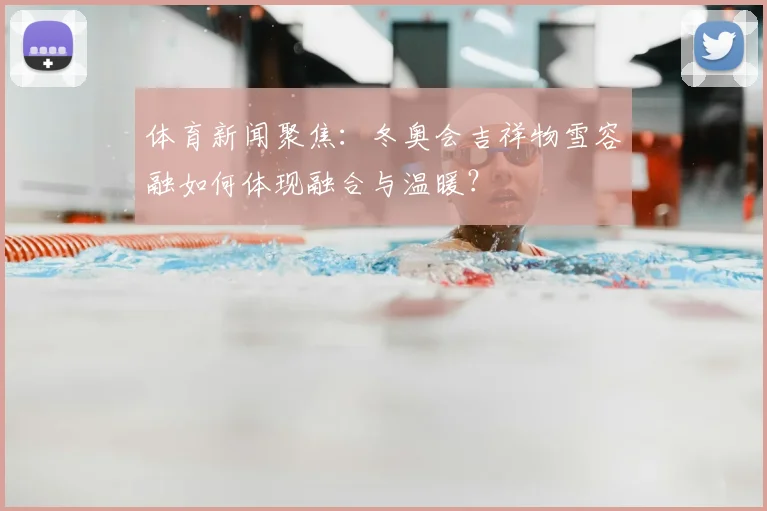体育新闻聚焦:冬奥会吉祥物雪容融如何体现融合与温暖?